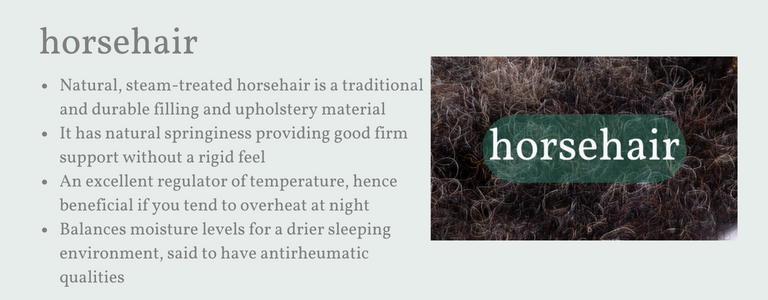 A firm, dense pillow with untreated (steam cleaned) horsehair. A very traditional natural pillow filling. Horsehair has natural springiness that helps provide good firm support without a rigid feel. An excellent regulator of moisture so particularly beneficial for hot sleepers. Creates a drier sleeping environment, which is said to have anti rheumatic qualities.