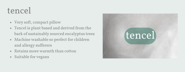 Very soft, flattish pillow. Tencel is plant based and derived from sustainably sourced Eucalyptus. Machine washable so perfect for children. Retains more warmth than cotton. Suitable for allergy sufferers.